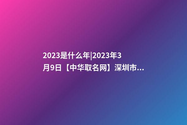 2023是什么年|2023年3月9日【中华取名网】深圳市XX科技有限公司签约-第1张-公司起名-玄机派